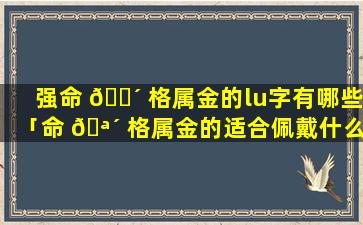 强命 🐴 格属金的lu字有哪些「命 🪴 格属金的适合佩戴什么」